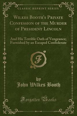 Wilkes Booth's Private Confession of the Murder of President Lincoln: And His Terrible Oath of Vengeance; Furnished by an Escaped Confederate (Classic Reprint) - Booth, John Wilkes