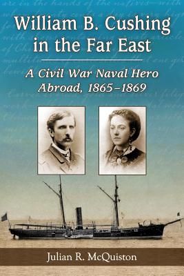 William B. Cushing in the Far East: A Civil War Naval Hero Abroad, 1865-1869 - McQuiston, Julian R.