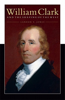 William Clark and the Shaping of the West - Jones, Landon Y
