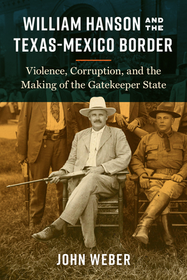 William Hanson and the Texas-Mexico Border: Violence, Corruption, and the Making of the Gatekeeper State - Weber, John