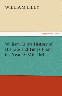 William Lilly's History of His Life and Times from the Year 1602 to 1681