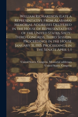 William Richardson (late a Representative From Alabama) Memorial Addresses Delivered in the House of Representatives of the United States, Sixty-third Congress, Third Session. Proceedings in the House January 31, 1915. Proceedings in the Senate April 1, 1 - United States Congress (63rd, 3rd Se (Creator), and United States Congress Memorial Add (Creator)