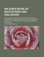 Wilson's Book of Recitations and Dialogues: With Instructions in Elocution and Declamation: Designed as a Reading Book for Classes: And as an Assistant to Teachers and Students in Preparing Exhibitions