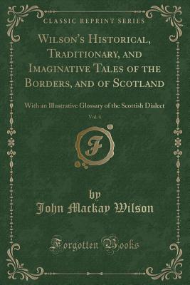 Wilson's Historical, Traditionary, and Imaginative Tales of the Borders, and of Scotland, Vol. 4: With an Illustrative Glossary of the Scottish Dialect (Classic Reprint) - Wilson, John MacKay