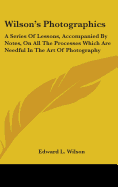 Wilson's Photographics: A Series Of Lessons, Accompanied By Notes, On All The Processes Which Are Needful In The Art Of Photography