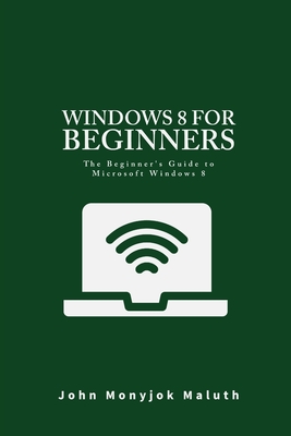 Windows 8 For Beginners: The Beginner's Guide to Microsoft Windows 8 - Maluth, John Monyjok