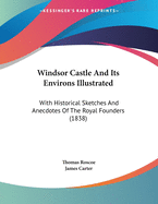 Windsor Castle And Its Environs Illustrated: With Historical Sketches And Anecdotes Of The Royal Founders (1838)