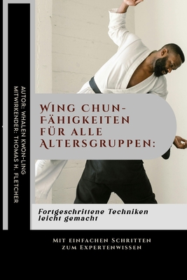 Wing Chun-F?higkeiten f?r alle Altersgruppen: Fortgeschrittene Techniken leicht gemacht: Mit einfachen Schritten zum Expertenwissen - Fletcher, Thomas H, and Kwon-Ling, Whalen