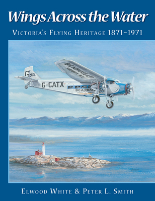 Wings Across the Water: Victoria's Flying Heritage 1871-1971 - White, Elwood, and Smith, Peter L