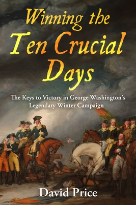 Winning the Ten Crucial Days: The Keys to Victory in George Washington's Legendary Winter Campaign - Price, David
