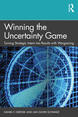 Winning the Uncertainty Game: Turning Strategic Intent into Results with Wargaming - Oriesek, Daniel F, and Schwarz, Jan Oliver
