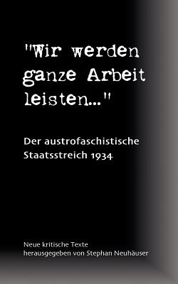 Wir werden ganze Arbeit leisten... - Der austrofaschistische Staatsstreich 1934: Neue kritische Texte - Neuh?user, Stephan