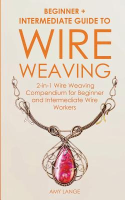 Wire Weaving: Beginner + Intermediate Guide to Wire Weaving: 2-in-1 Wire Weaving Compendium for Beginner and Intermediate Wire Workers - Lange, Amy