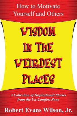 Wisdom in the Weirdest Places: How to Motivate Yourself and Others: A collection of Inspirational Stories from The Un-Comfort Zone - Wilson, Robert Evans, Jr.