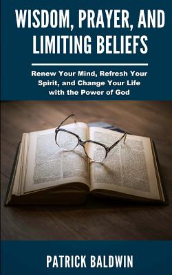 Wisdom, Prayer, and Limiting Beliefs: Renew Your Mind, Refresh Your Spirit, and Change Your Life With the Power of God - F, A J (Editor), and Baldwin, Patrick