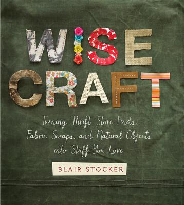 Wise Craft: Turning Thrift Store Finds, Fabric Scraps, and Natural Objects Into Stuff You Love - Stocker, Blair