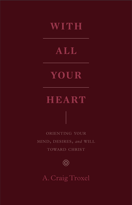 With All Your Heart: Orienting Your Mind, Desires, and Will Toward Christ - Troxel, A Craig