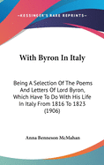 With Byron In Italy: Being A Selection Of The Poems And Letters Of Lord Byron, Which Have To Do With His Life In Italy From 1816 To 1823 (1906)