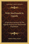 With MacDonald in Uganda: A Narrative Account of the Uganda Mutiny and MacDonald Expedition in the Uganda Protectorate and the Territories to the North