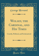 Wolsey, the Cardinal, and His Times: Courtly, Political, and Ecclesiastical (Classic Reprint)