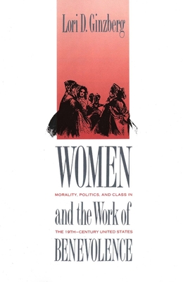 Women and the Work of Benevolence: Morality, Politics, and Class in the Nineteenth-Century United States - Ginzberg, Lori D, Professor