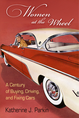 Women at the Wheel: A Century of Buying, Driving, and Fixing Cars - Parkin, Katherine J