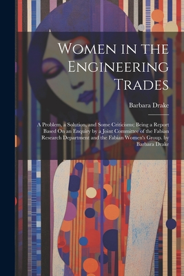 Women in the Engineering Trades: A Problem, a Solution, and Some Criticisms; Being a Report Based On an Enquiry by a Joint Committee of the Fabian Research Department and the Fabian Women's Group. by Barbara Drake - Drake, Barbara
