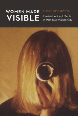 Women Made Visible: Feminist Art and Media in Post-1968 Mexico City - Aceves Sepulveda, Gabriela