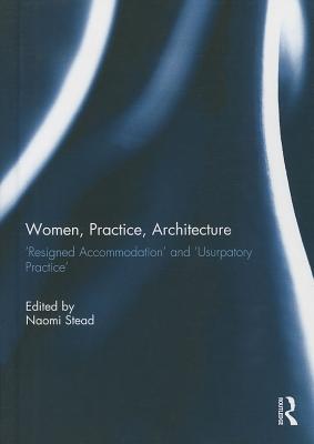 Women, Practice, Architecture: Resigned Accommodation' and 'Usurpatory Practice' - Stead, Naomi (Editor)