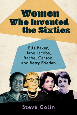 Women Who Invented the Sixties: Ella Baker, Jane Jacobs, Rachel Carson, and Betty Friedan - Golin, Steve