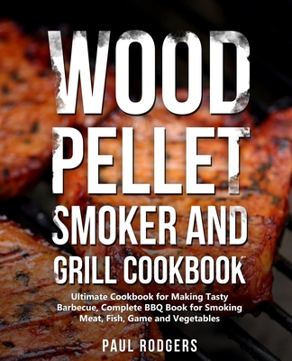 Wood Pellet Smoker and Grill Cookbook: Ultimate Cookbook for Making Tasty Barbecue, Complete BBQ Book for Smoking Meat, Fish, Game and Vegetables - Rodgers, Paul