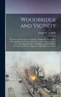 Woodbridge and Vicinity: The Story of a New Jersey Township; Embracing The History of Woodbridge, Piscataway, Metuchen and Contiguous Places, From The Earliest Times; The History of The Different Ecclesiastical Bodies; Important Official Documents Rel - Dally, Joseph
