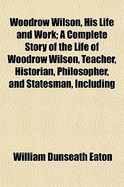 Woodrow Wilson, His Life and Work: A Complete Story of the Life of Woodrow Wilson, Teacher, Historian, Philosopher, and Statesman, Including His Great Speeches, Letters and Messages-Also a Complete Account of the World Peace Conference (Classic Reprint)