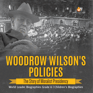 Woodrow Wilson's Policies: The Story of Moralist Presidency World Leader Biographies Grade 6 Children's Biographies