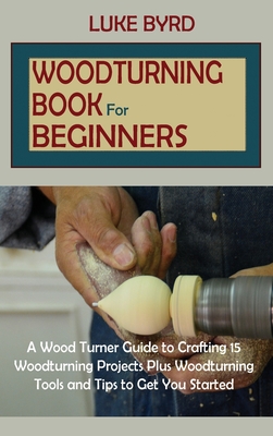 Woodturning Book for Beginners: A Wood Turner Guide to Crafting 15 Woodturning Projects Plus Woodturning Tools and Tips to Get You Started - Byrd, Luke