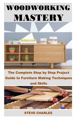 Woodworking Mastery: The Complete Step By Step Project Guide to Furniture Making Techniques and Skills - Charles, Steve