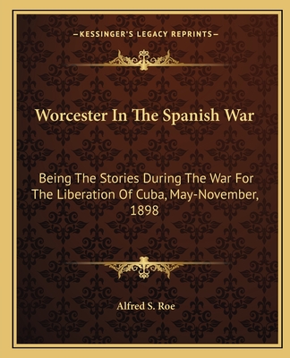 Worcester In The Spanish War: Being The Stories During The War For The Liberation Of Cuba, May-November, 1898 - Roe, Alfred S