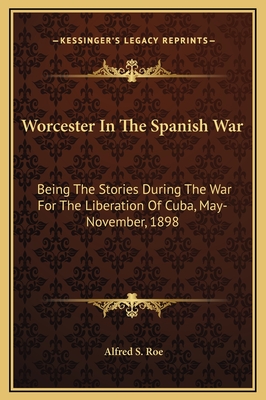 Worcester In The Spanish War: Being The Stories During The War For The Liberation Of Cuba, May-November, 1898 - Roe, Alfred S