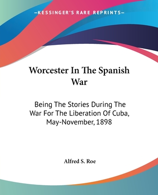 Worcester In The Spanish War: Being The Stories During The War For The Liberation Of Cuba, May-November, 1898 - Roe, Alfred S