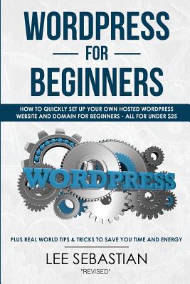 Wordpress for Beginners: How to Quickly Set Your Own Self Hosted Wordpress Site and Domain for Beginners - All for Under $25 - Plus Real World Tips & Tricks to Save You Time & Energy - Sebastian, Lee