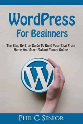 WordPress For Beginners: The Step By Step Guide To Build Your Blog From Home And Start Making Money Online - Senior, Phil C