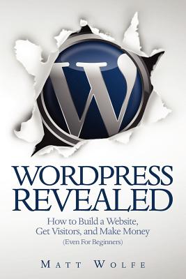 Wordpress Revealed: How to Build a Website, Get Visitors and Make Money (Even for Beginners) - Wolfe, Matt
