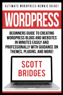 Wordpress: Ultimate Wordpress Newbie Guide! - Beginners Guide to Creating Wordpress Blogs and Websites in Minutes Easily and Professionally with Guidance on Themes, Plugins, and More!