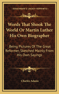 Words That Shook the World or Martin Luther His Own Biographer: Being Pictures of the Great Reformer, Sketched Mainly from His Own Sayings