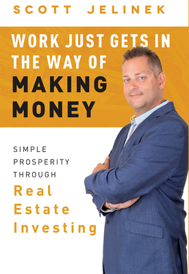 Work Just Gets in the Way of Making Money: Simple Prosperity Through Real Estate Investing - Jelinek, Scott