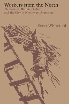 Workers from the North: Plantations, Bolivian Labor, and the City in Northwest Argentina - Whiteford, Scott