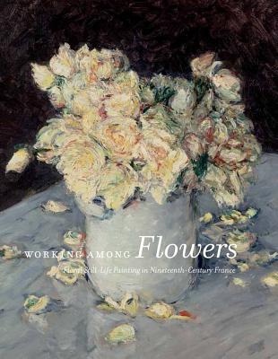 Working Among Flowers: Floral Still-Life Painting in Nineteenth-Century France - MacDonald, Heather, and Merling, Mitchell, and Gay-Mazuel, Audrey (Contributions by)