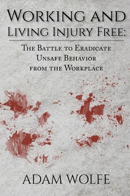 Working and Living Injury Free: The Battle to Eradicate Unsafe Behavior from the Workplace - Wolfe, Adam