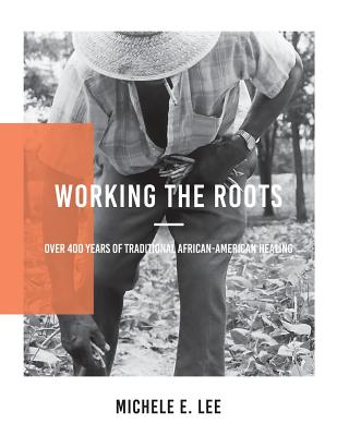 Working The Roots: Over 400 Years of Traditional African American Healing - Lee, Michele Elizabeth