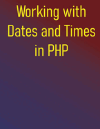 Working with Dates and Times in PHP: Your Essential Resource for PHP Date and Time Operations, from Core Concepts to Advanced Techniques